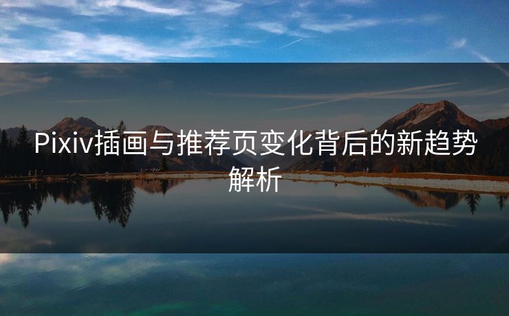 Pixiv插画与推荐页变化背后的新趋势解析