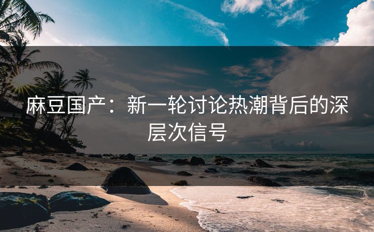 麻豆国产：新一轮讨论热潮背后的深层次信号