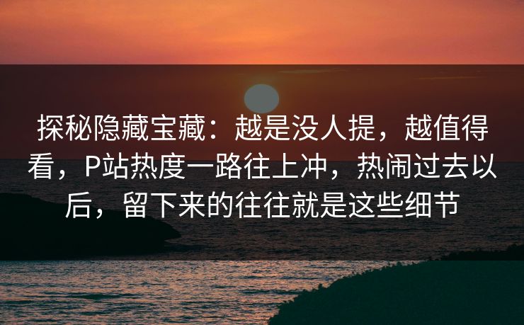 探秘隐藏宝藏：越是没人提，越值得看，P站热度一路往上冲，热闹过去以后，留下来的往往就是这些细节