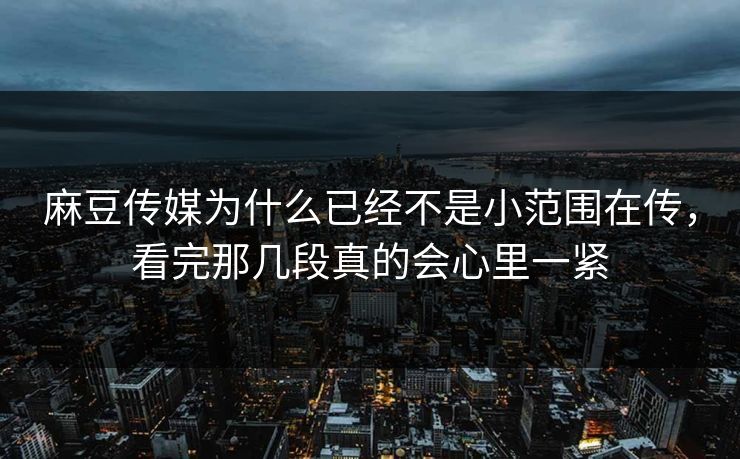 麻豆传媒为什么已经不是小范围在传，看完那几段真的会心里一紧