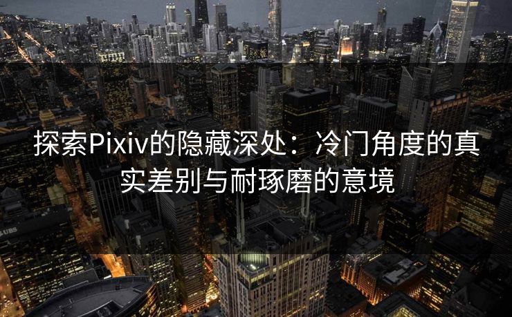 探索Pixiv的隐藏深处：冷门角度的真实差别与耐琢磨的意境