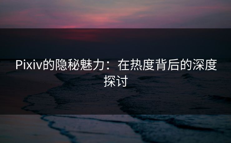 Pixiv的隐秘魅力：在热度背后的深度探讨