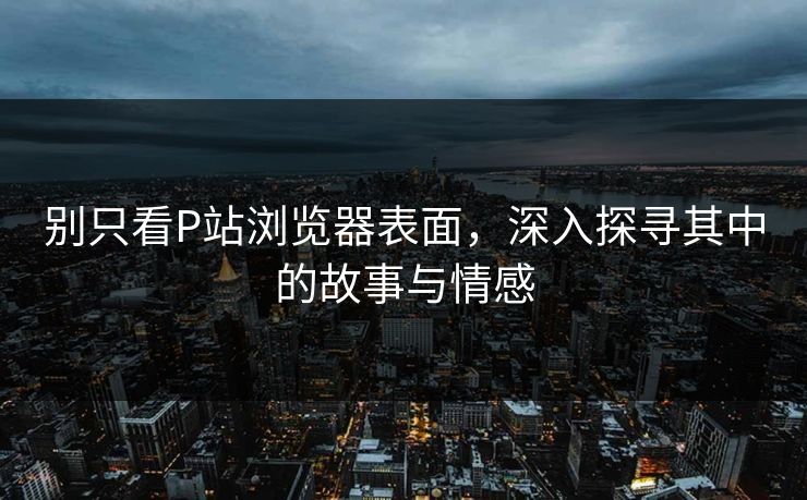 别只看P站浏览器表面，深入探寻其中的故事与情感