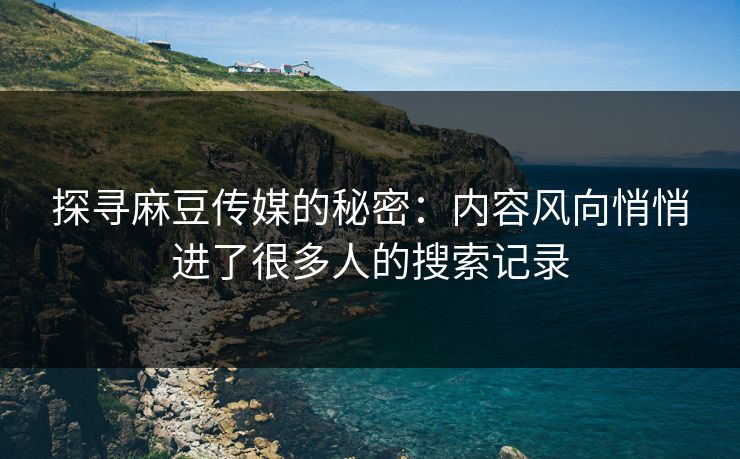 探寻麻豆传媒的秘密：内容风向悄悄进了很多人的搜索记录