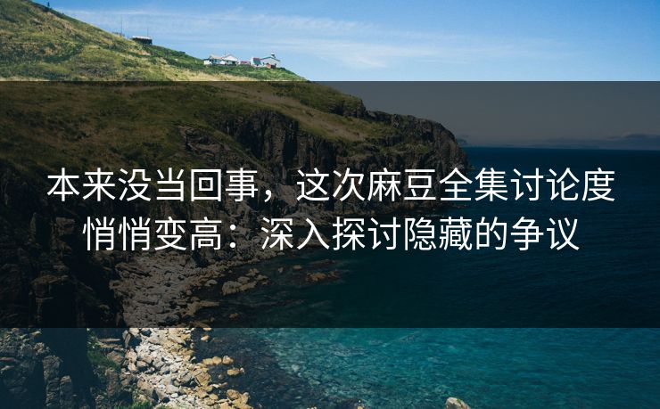 本来没当回事，这次麻豆全集讨论度悄悄变高：深入探讨隐藏的争议