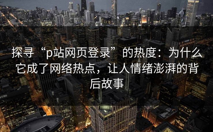 探寻“p站网页登录”的热度：为什么它成了网络热点，让人情绪澎湃的背后故事
