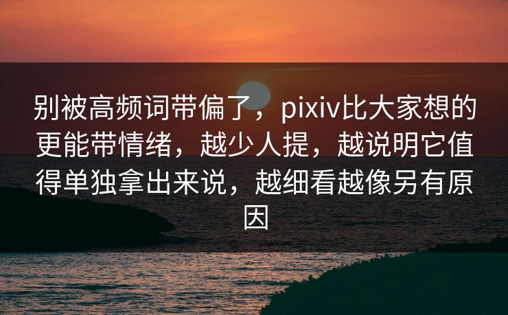 别被高频词带偏了，pixiv比大家想的更能带情绪，越少人提，越说明它值得单独拿出来说，越细看越像另有原因