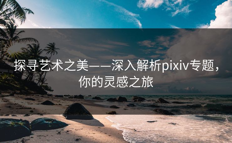 探寻艺术之美——深入解析pixiv专题，你的灵感之旅