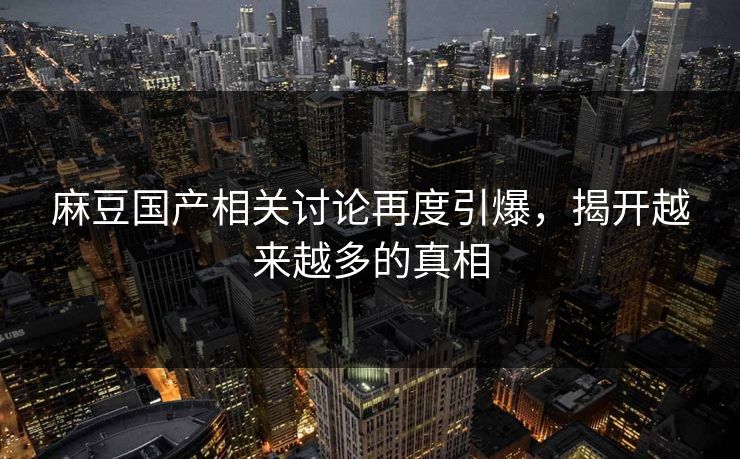 麻豆国产相关讨论再度引爆，揭开越来越多的真相