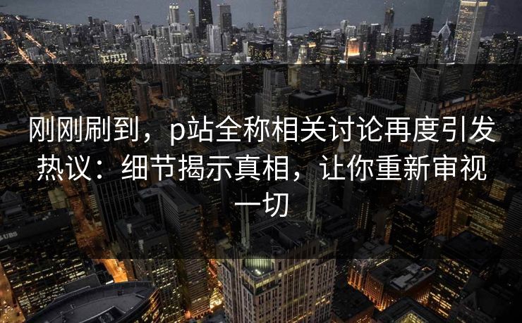 刚刚刷到，p站全称相关讨论再度引发热议：细节揭示真相，让你重新审视一切