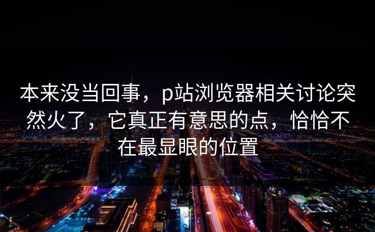 本来没当回事，p站浏览器相关讨论突然火了，它真正有意思的点，恰恰不在最显眼的位置
