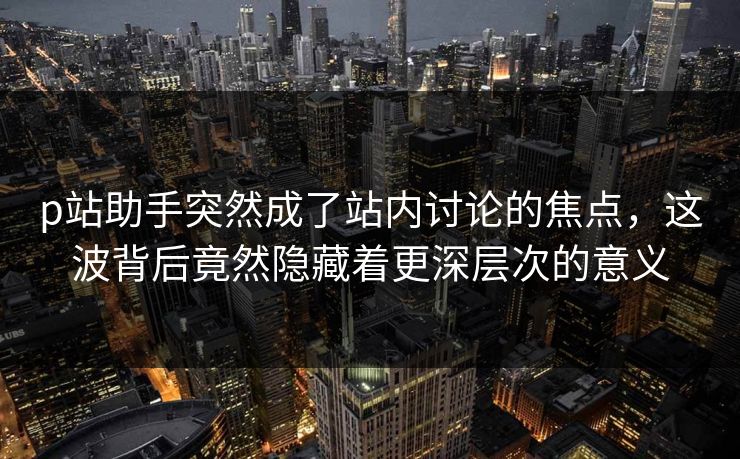 p站助手突然成了站内讨论的焦点，这波背后竟然隐藏着更深层次的意义