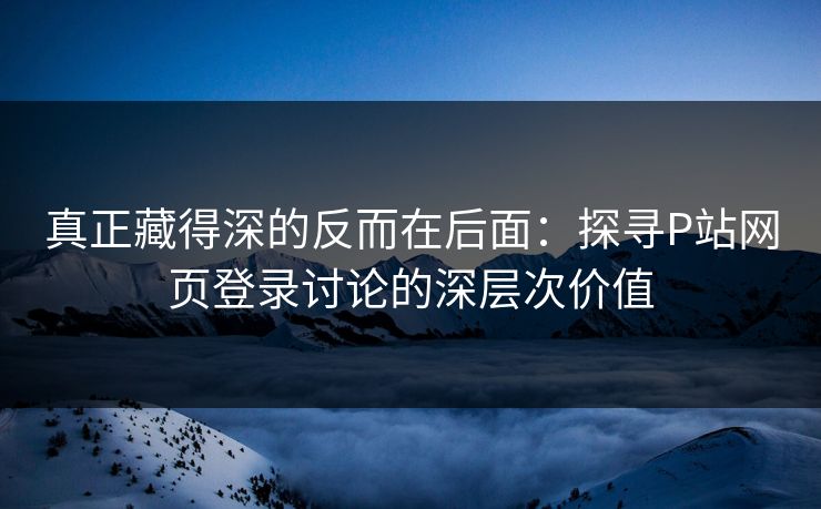 真正藏得深的反而在后面：探寻P站网页登录讨论的深层次价值