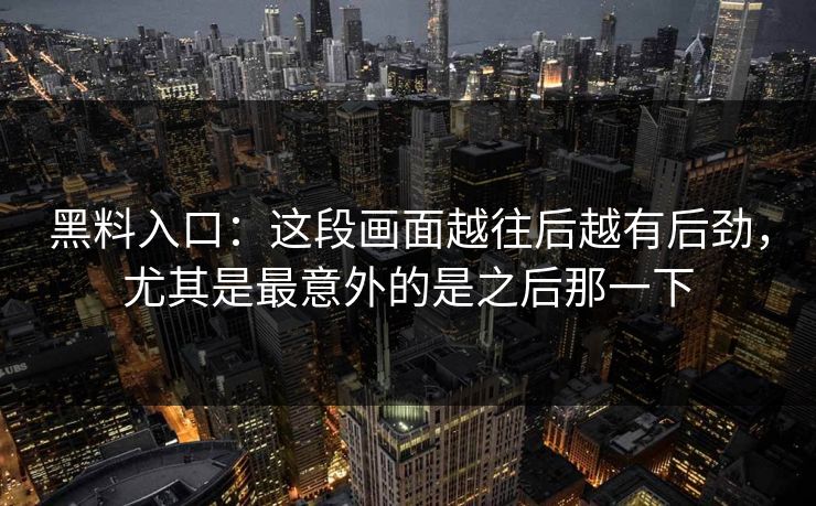 黑料入口：这段画面越往后越有后劲，尤其是最意外的是之后那一下