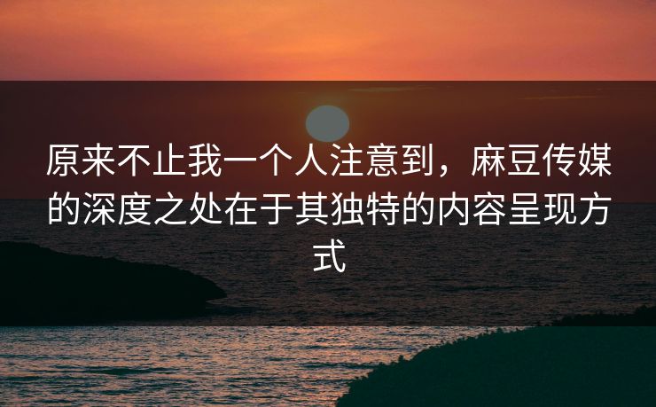 原来不止我一个人注意到，麻豆传媒的深度之处在于其独特的内容呈现方式