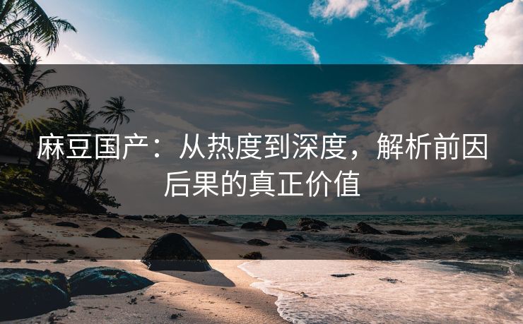 麻豆国产：从热度到深度，解析前因后果的真正价值