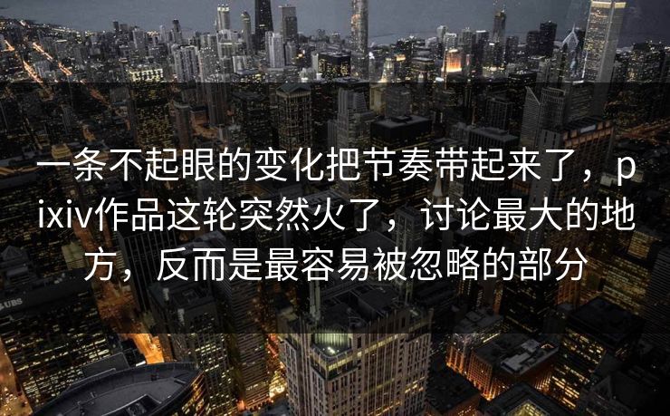 一条不起眼的变化把节奏带起来了，pixiv作品这轮突然火了，讨论最大的地方，反而是最容易被忽略的部分
