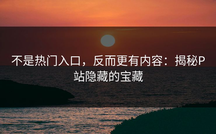 不是热门入口，反而更有内容：揭秘P站隐藏的宝藏