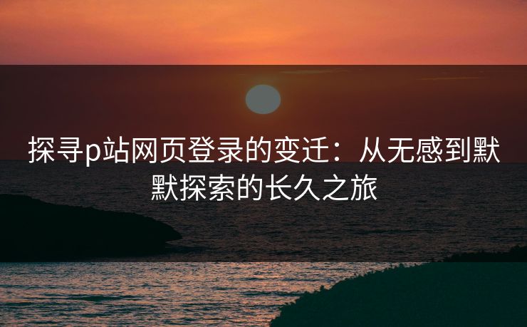 探寻p站网页登录的变迁：从无感到默默探索的长久之旅