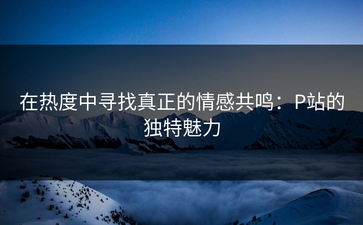 在热度中寻找真正的情感共鸣：P站的独特魅力