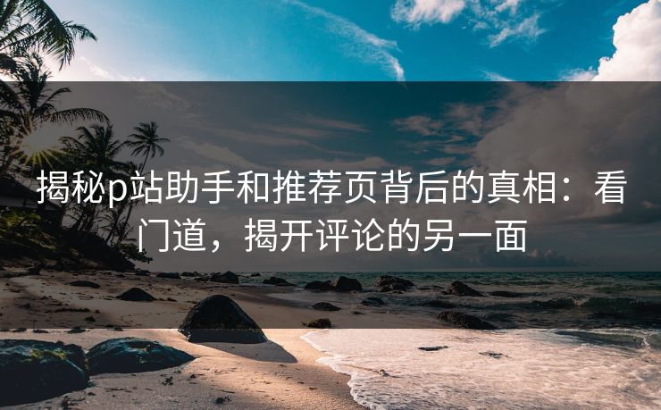 揭秘p站助手和推荐页背后的真相：看门道，揭开评论的另一面