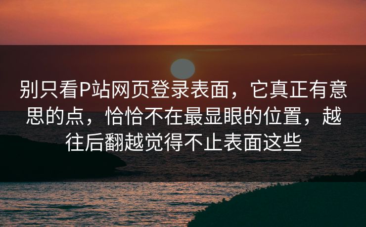 别只看P站网页登录表面，它真正有意思的点，恰恰不在最显眼的位置，越往后翻越觉得不止表面这些