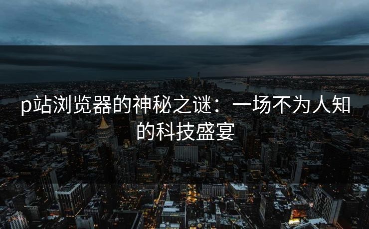 p站浏览器的神秘之谜：一场不为人知的科技盛宴