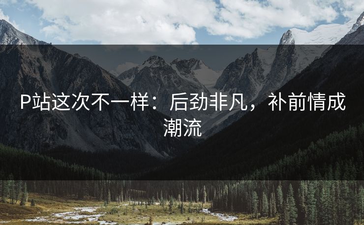 P站这次不一样：后劲非凡，补前情成潮流