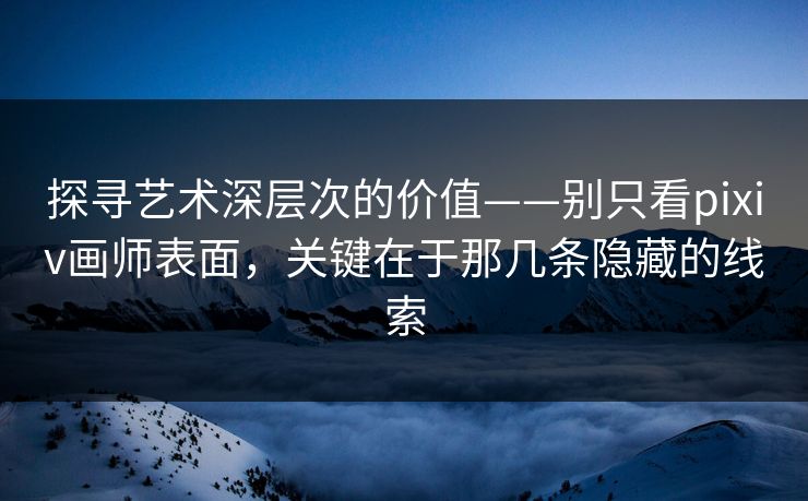 探寻艺术深层次的价值——别只看pixiv画师表面，关键在于那几条隐藏的线索