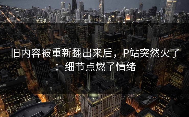 旧内容被重新翻出来后，P站突然火了：细节点燃了情绪