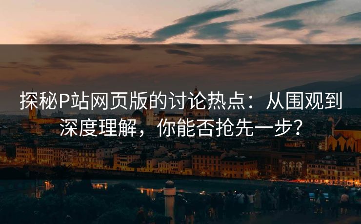 探秘P站网页版的讨论热点：从围观到深度理解，你能否抢先一步？
