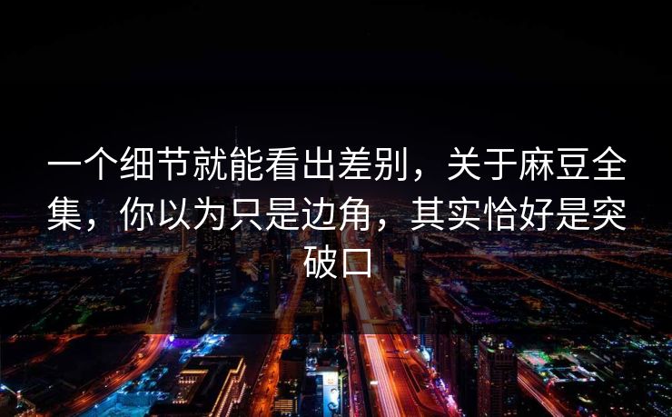 一个细节就能看出差别，关于麻豆全集，你以为只是边角，其实恰好是突破口