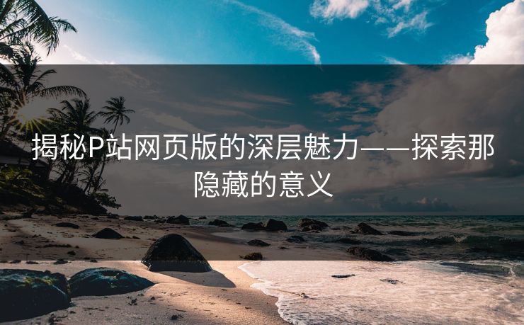 揭秘P站网页版的深层魅力——探索那隐藏的意义