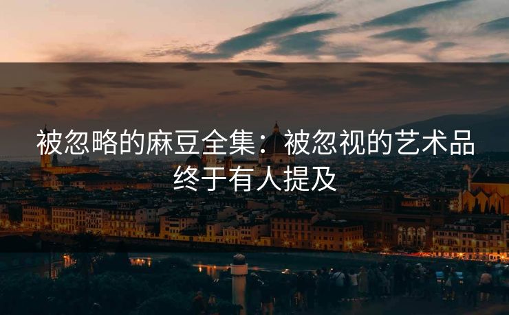 被忽略的麻豆全集：被忽视的艺术品终于有人提及
