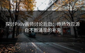 探讨Pixiv画师讨论后劲：炸场效应源自不断涌现的补充