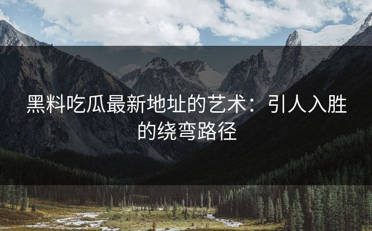 黑料吃瓜最新地址的艺术:引人入胜的绕弯路径 黑料吃瓜最新地址的艺术:引人入胜的绕弯路径