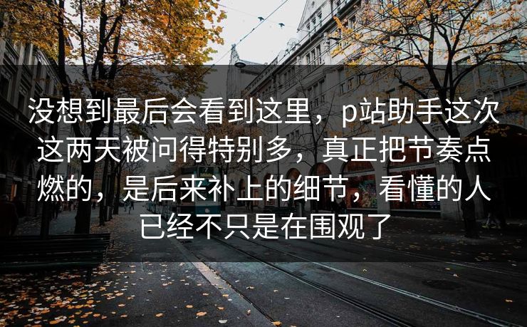 没想到最后会看到这里,p站助手这次这两天被问得特别多,真正把节奏点燃的,是后来补上的细节,看懂的人已经不只是在围观了 没想到最后会看到这里,p站助手这次这两天被问得特别多,真正把节奏点燃的,是后来补上的细节,看懂的人已经不只是在围观了