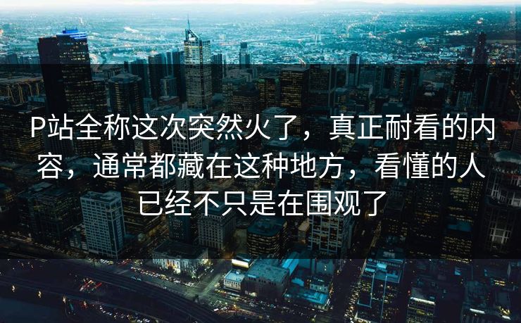 P站全称这次突然火了,真正耐看的内容,通常都藏在这种地方,看懂的人已经不只是在围观了 P站全称这次突然火了,真正耐看的内容,通常都藏在这种地方,看懂的人已经不只是在围观了