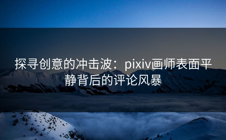 探寻创意的冲击波:pixiv画师表面平静背后的评论风暴 探寻创意的冲击波:pixiv画师表面平静背后的评论风暴